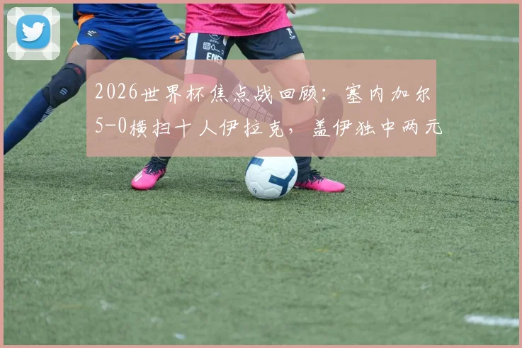 2026世界杯焦点战回顾:塞内加尔5-0横扫十人伊拉克,盖伊独中两元上演梅开二度