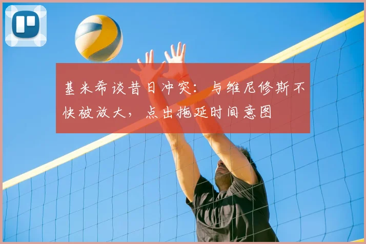 基米希谈昔日冲突：与维尼修斯不快被放大，点出拖延时间意图
