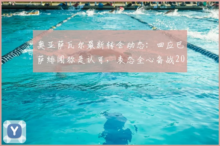 奥亚萨瓦尔最新转会动态：回应巴萨绯闻称是认可，表态全心备战2026世界杯