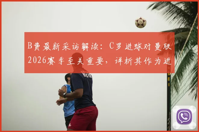 B费最新采访解读：C罗进球对曼联2026赛季至关重要，详析其作为进攻核心的关键作用与战术价值