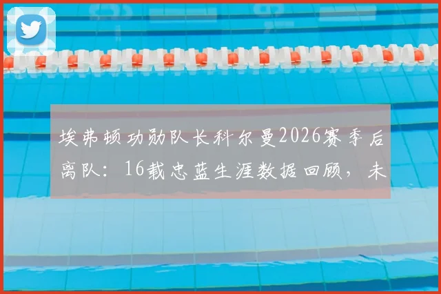 埃弗顿功勋队长科尔曼2026赛季后离队：16载忠蓝生涯数据回顾，未来去向与队长继任者分析