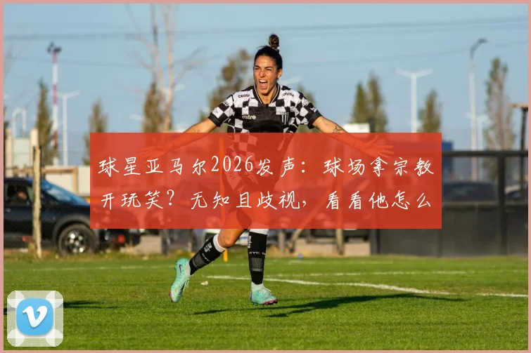 球星亚马尔2026发声：球场拿宗教开玩笑？无知且歧视，看看他怎么说
