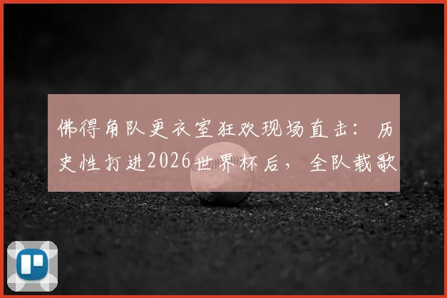 佛得角队更衣室狂欢现场直击：历史性打进2026世界杯后，全队载歌载舞庆祝视频爆红