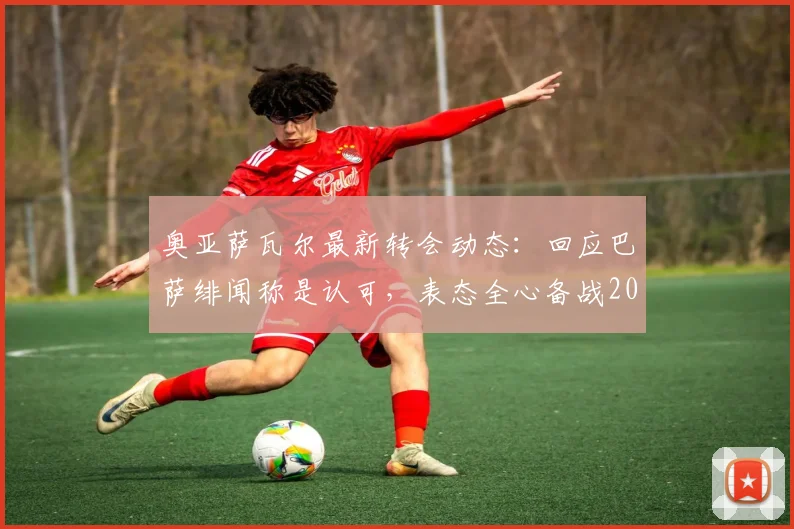 奥亚萨瓦尔最新转会动态：回应巴萨绯闻称是认可，表态全心备战2026世界杯