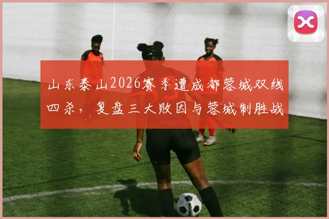山东泰山2026赛季遭成都蓉城双线四杀，复盘三大败因与蓉城制胜战术解析