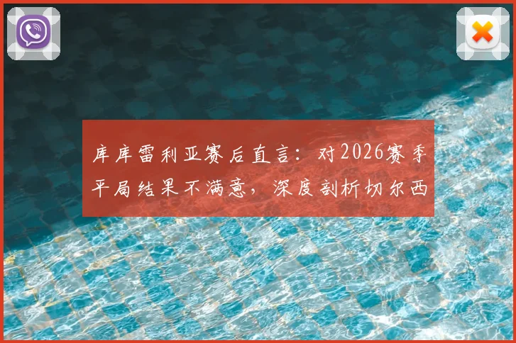 库库雷利亚赛后直言：对2026赛季平局结果不满意，深度剖析切尔西后防表现与强队失利原因