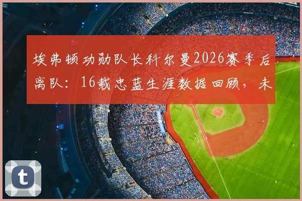 埃弗顿功勋队长科尔曼2026赛季后离队:16载忠蓝生涯数据回顾,未来去向与队长继任者分析