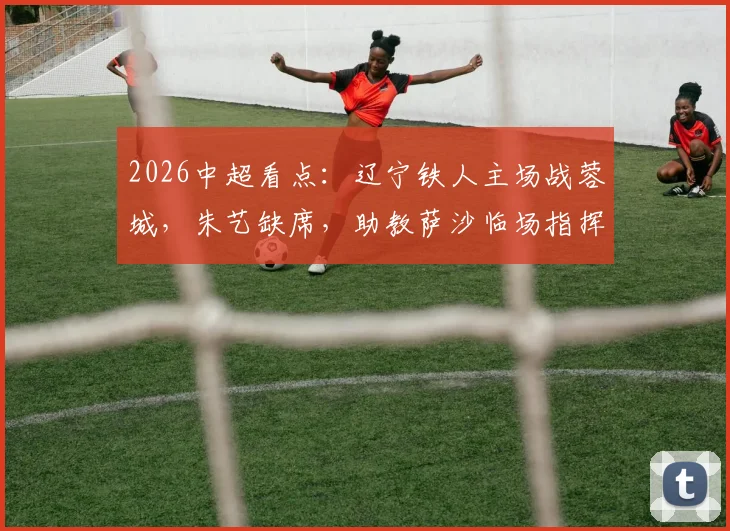 2026中超看点：辽宁铁人主场战蓉城，朱艺缺席，助教萨沙临场指挥能力受考验