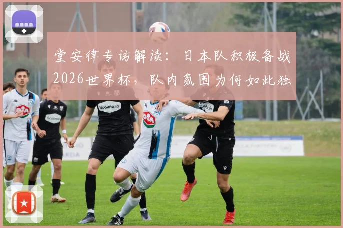 堂安律专访解读：日本队积极备战2026世界杯，队内氛围为何如此独特？探讨其最终夺冠的可能性与挑战