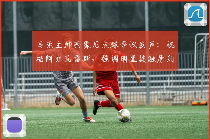 马竞主帅西蒙尼点球争议发声:祝福阿尔瓦雷斯,强调明显接触原则