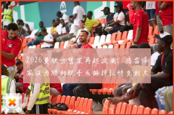 2026曼联出售案再起波澜:格雷泽家族为顺利脱手或排挤拉特克利夫,镜报独家解析背后博弈
