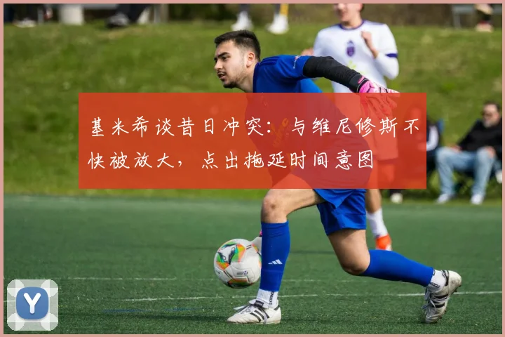 基米希谈昔日冲突:与维尼修斯不快被放大,点出拖延时间意图