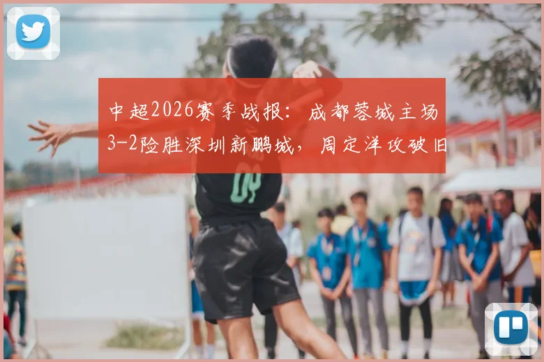 中超2026赛季战报：成都蓉城主场3-2险胜深圳新鹏城，周定洋攻破旧主，韦世豪梅开二度上演绝杀好戏