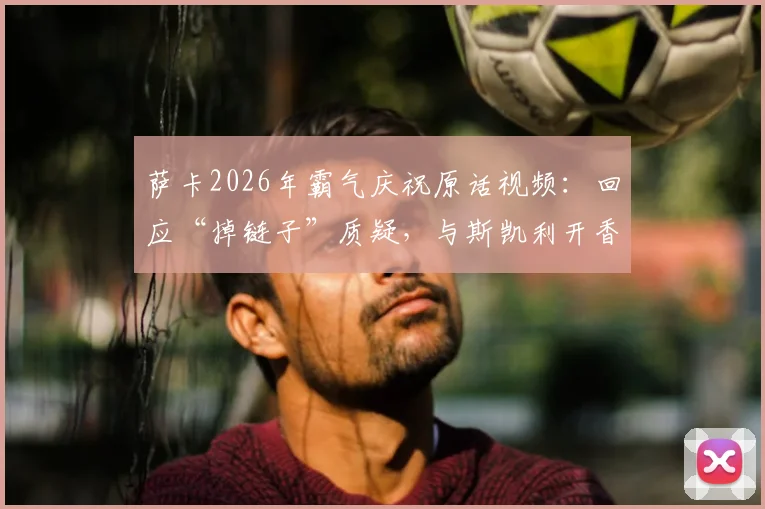 萨卡2026年霸气庆祝原话视频：回应“掉链子”质疑，与斯凯利开香槟庆祝瞬间全解析