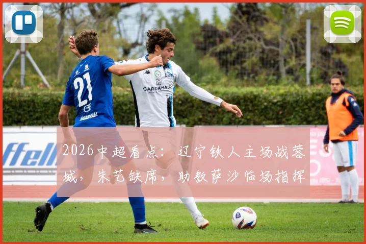 2026中超看点：辽宁铁人主场战蓉城，朱艺缺席，助教萨沙临场指挥能力受考验