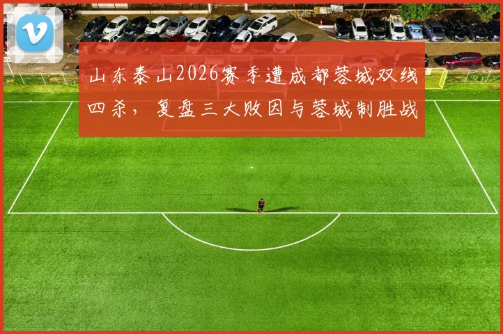 山东泰山2026赛季遭成都蓉城双线四杀，复盘三大败因与蓉城制胜战术解析