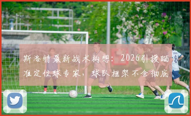 斯洛特最新战术构想：2026引援瞄准定位球专家，球队框架不会彻底推翻