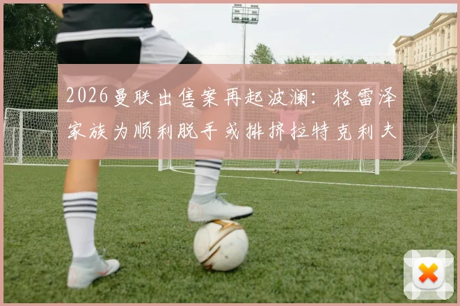 2026曼联出售案再起波澜：格雷泽家族为顺利脱手或排挤拉特克利夫，镜报独家解析背后博弈