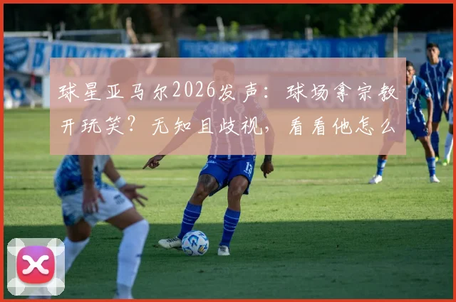 球星亚马尔2026发声:球场拿宗教开玩笑?无知且歧视,看看他怎么说