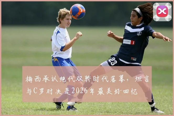 梅西承认绝代双骄时代落幕,坦言与C罗对决是2026年最美好回忆