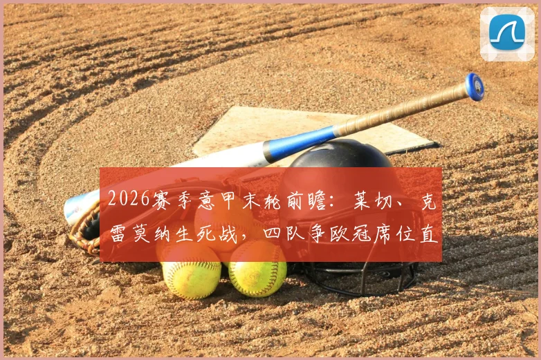 2026赛季意甲末轮前瞻:莱切、克雷莫纳生死战,四队争欧冠席位直播观看指南
