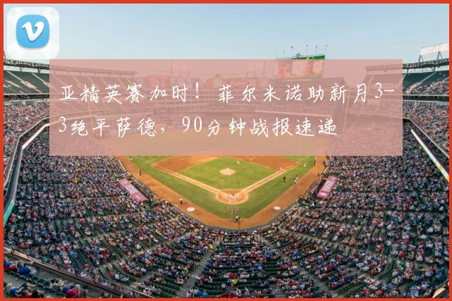 亚精英赛加时！菲尔米诺助新月3-3绝平萨德，90分钟战报速递