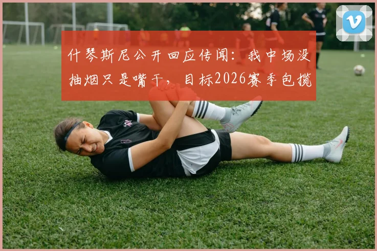 什琴斯尼公开回应传闻：我中场没抽烟只是嘴干，目标2026赛季包揽四个冠军奖杯