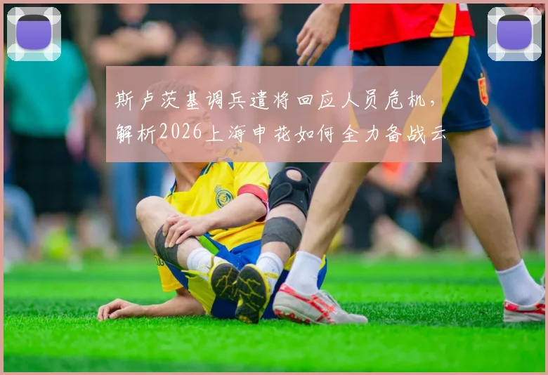 斯卢茨基调兵遣将回应人员危机,解析2026上海申花如何全力备战云南玉昆