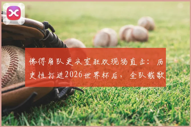 佛得角队更衣室狂欢现场直击:历史性打进2026世界杯后,全队载歌载舞庆祝视频爆红