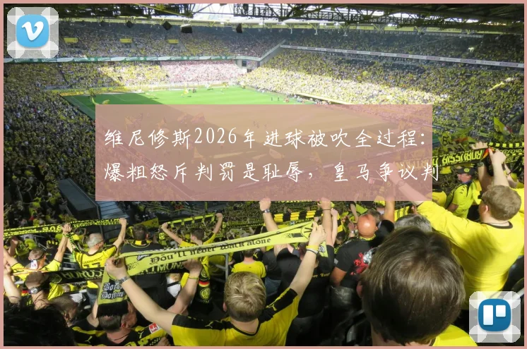 维尼修斯2026年进球被吹全过程：爆粗怒斥判罚是耻辱，皇马争议判罚事件深度回顾