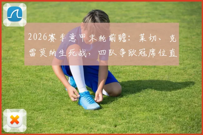 2026赛季意甲末轮前瞻：莱切、克雷莫纳生死战，四队争欧冠席位直播观看指南
