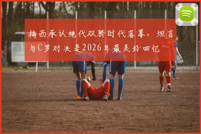 梅西承认绝代双骄时代落幕，坦言与C罗对决是2026年最美好回忆